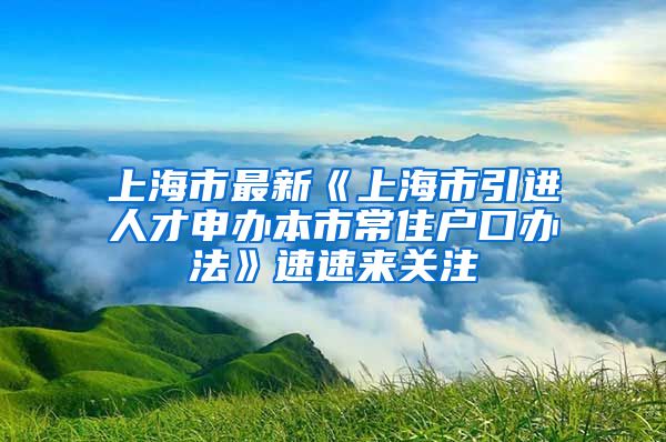 上海市最新《上海市引进人才申办本市常住户口办法》速速来关注