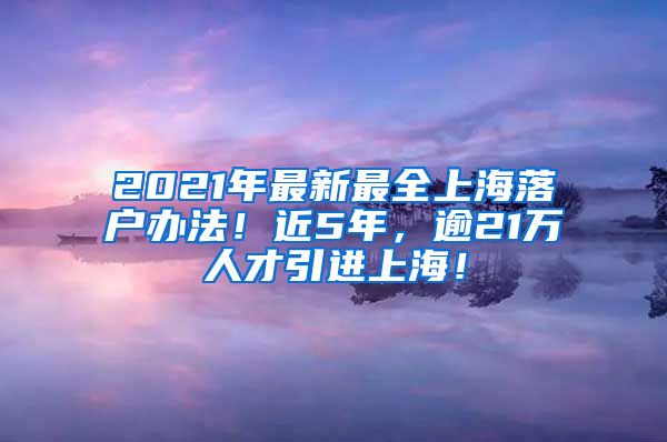 2021年最新最全上海落户办法！近5年，逾21万人才引进上海！