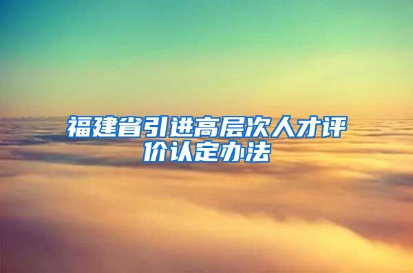 福建省引进高层次人才评价认定办法