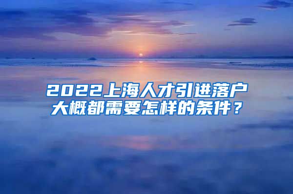 2022上海人才引进落户大概都需要怎样的条件？