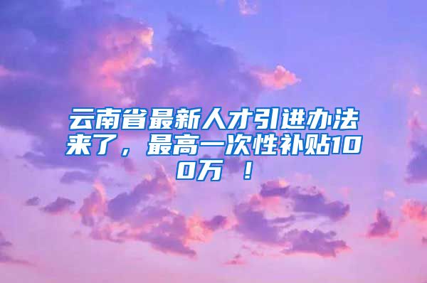 云南省最新人才引进办法来了，最高一次性补贴100万 ！