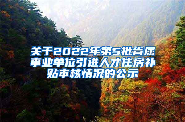 关于2022年第5批省属事业单位引进人才住房补贴审核情况的公示