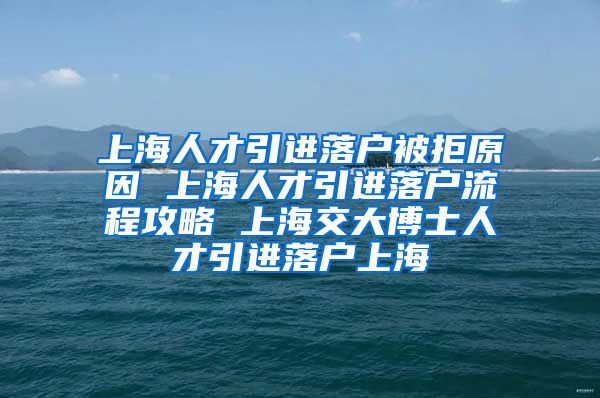 上海人才引进落户被拒原因 上海人才引进落户流程攻略 上海交大博士人才引进落户上海