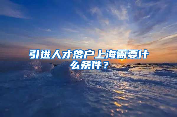 引进人才落户上海需要什么条件？