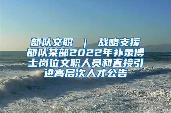 部队文职 ｜ 战略支援部队某部2022年补录博士岗位文职人员和直接引进高层次人才公告