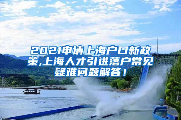 2021申请上海户口新政策,上海人才引进落户常见疑难问题解答！