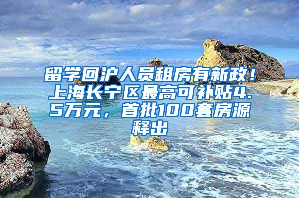 留学回沪人员租房有新政！上海长宁区最高可补贴4.5万元，首批100套房源释出