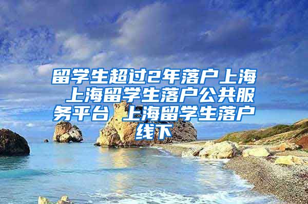 留学生超过2年落户上海 上海留学生落户公共服务平台 上海留学生落户线下