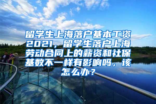 留学生上海落户基本工资2021，留学生落户上海劳动合同上的薪资和社保基数不一样有影响吗，该怎么办？