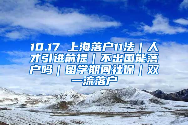 10.17 上海落户11法｜人才引进前提｜不出国能落户吗｜留学期间社保｜双一流落户