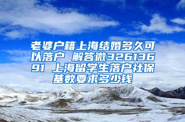 老婆户籍上海结婚多久可以落户 解答微32613691 上海留学生落户社保基数要求多少钱