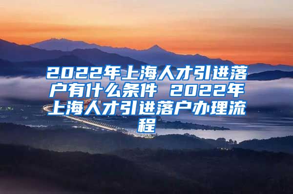 2022年上海人才引进落户有什么条件 2022年上海人才引进落户办理流程