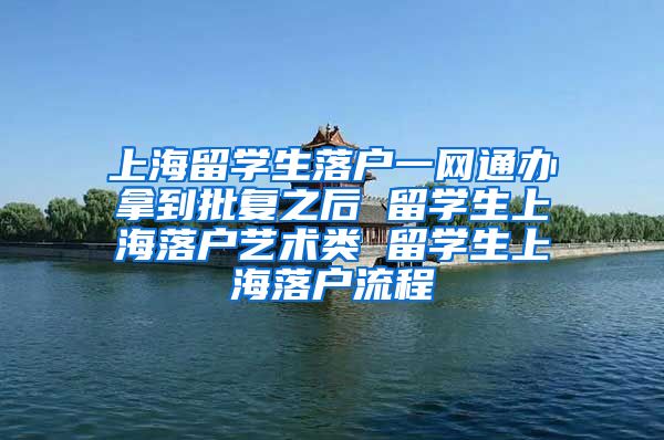 上海留学生落户一网通办拿到批复之后 留学生上海落户艺术类 留学生上海落户流程