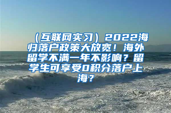 （互联网实习）2022海归落户政策大放宽！海外留学不满一年不影响？留学生可享受0积分落户上海？