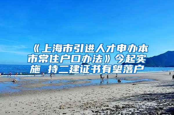 《上海市引进人才申办本市常住户口办法》今起实施 持二建证书有望落户