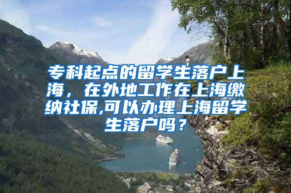 专科起点的留学生落户上海，在外地工作在上海缴纳社保,可以办理上海留学生落户吗？