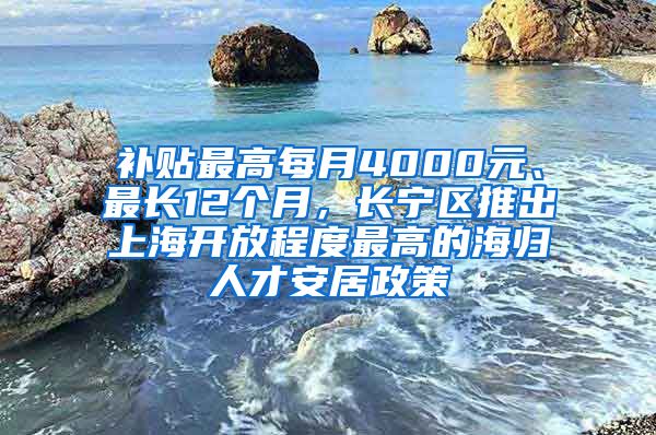 补贴最高每月4000元、最长12个月，长宁区推出上海开放程度最高的海归人才安居政策