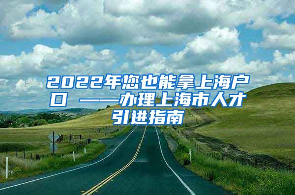 2022年您也能拿上海户口 ——办理上海市人才引进指南