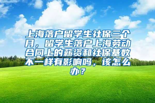 上海落户留学生社保三个月，留学生落户上海劳动合同上的薪资和社保基数不一样有影响吗，该怎么办？