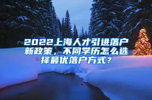 2022上海人才引进落户新政策，不同学历怎么选择最优落户方式？