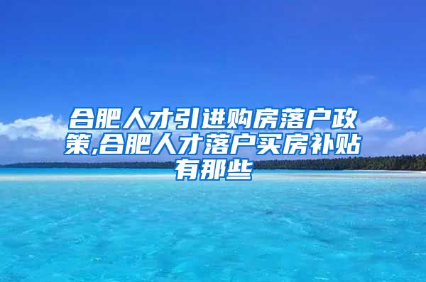 合肥人才引进购房落户政策,合肥人才落户买房补贴有那些