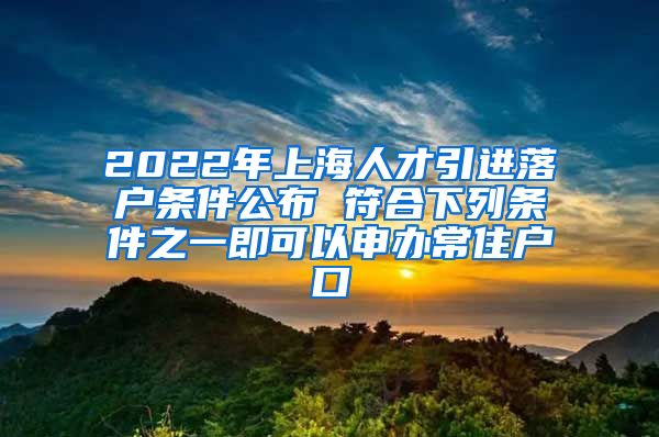 2022年上海人才引进落户条件公布 符合下列条件之一即可以申办常住户口