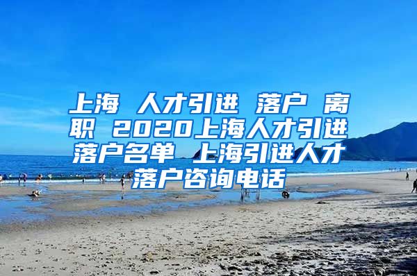 上海 人才引进 落户 离职 2020上海人才引进落户名单 上海引进人才落户咨询电话