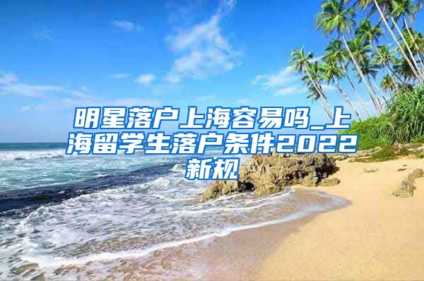 明星落户上海容易吗_上海留学生落户条件2022新规