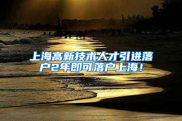 上海高新技术人才引进落户2年即可落户上海！