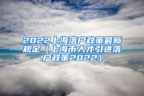 2022上海落户政策最新规定（上海市人才引进落户政策2022）