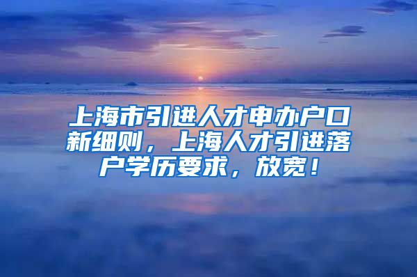 上海市引进人才申办户口新细则，上海人才引进落户学历要求，放宽！