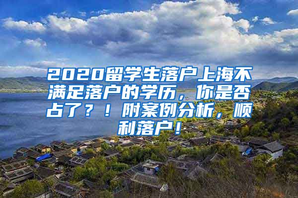 2020留学生落户上海不满足落户的学历，你是否占了？！附案例分析，顺利落户！