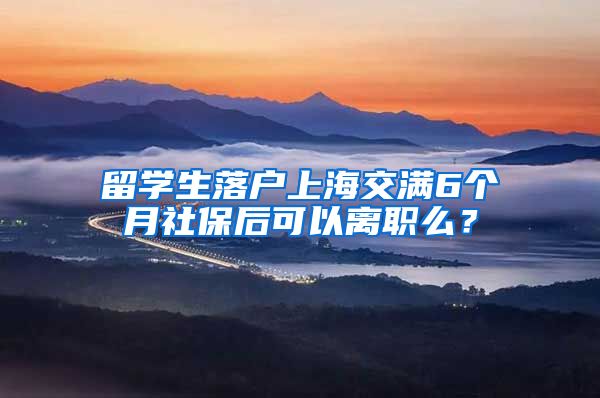 留学生落户上海交满6个月社保后可以离职么？