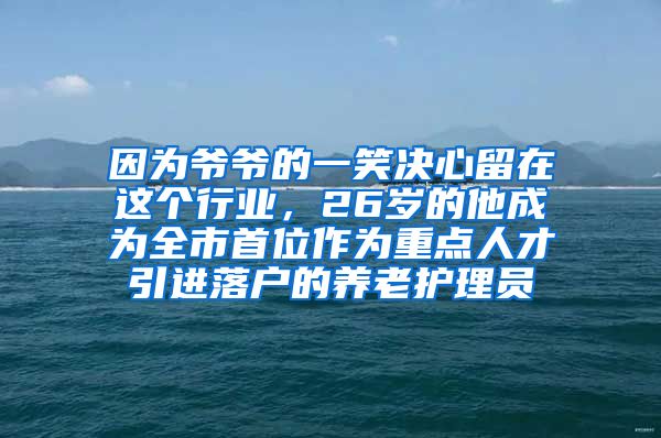 因为爷爷的一笑决心留在这个行业，26岁的他成为全市首位作为重点人才引进落户的养老护理员