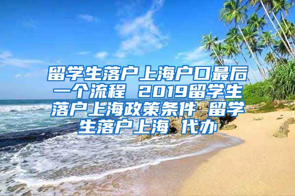 留学生落户上海户口最后一个流程 2019留学生落户上海政策条件 留学生落户上海 代办