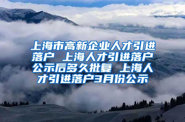 上海市高新企业人才引进落户 上海人才引进落户公示后多久批复 上海人才引进落户3月份公示