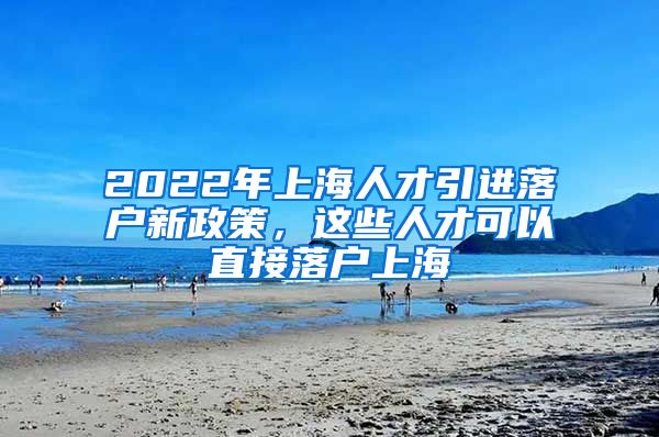 2022年上海人才引进落户新政策，这些人才可以直接落户上海