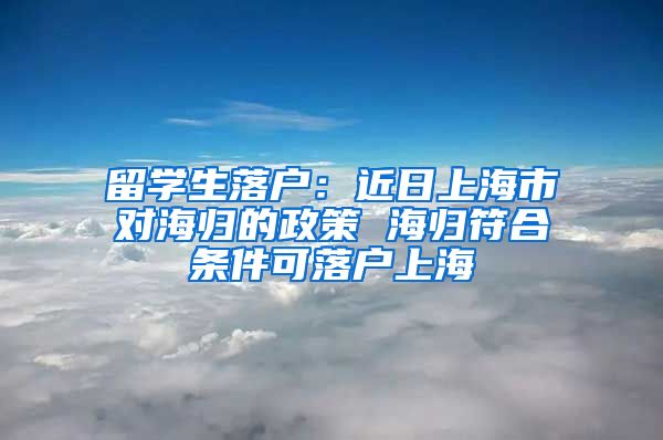 留学生落户：近日上海市对海归的政策 海归符合条件可落户上海