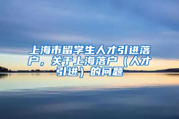 上海市留学生人才引进落户，关于上海落户（人才引进）的问题