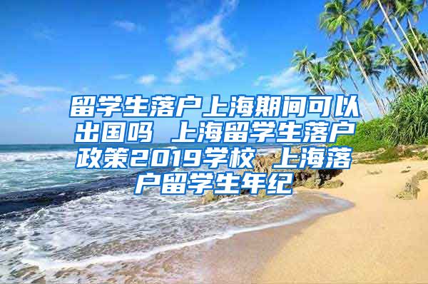 留学生落户上海期间可以出国吗 上海留学生落户政策2019学校 上海落户留学生年纪