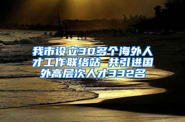 我市设立30多个海外人才工作联络站 共引进国外高层次人才332名