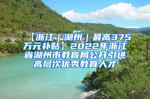 【浙江｜湖州｜最高375万元补贴】2022年浙江省湖州市教育局公开引进高层次优秀教育人才