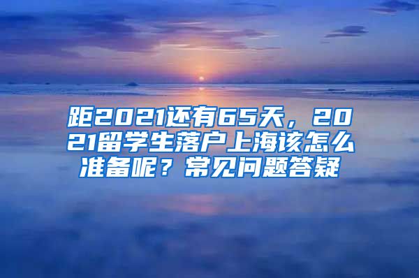 距2021还有65天，2021留学生落户上海该怎么准备呢？常见问题答疑