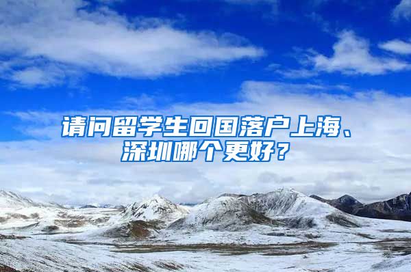 请问留学生回国落户上海、深圳哪个更好？