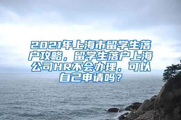 2021年上海市留学生落户攻略，留学生落户上海公司HR不会办理，可以自己申请吗？