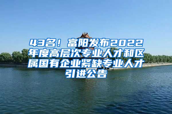 43名！富阳发布2022年度高层次专业人才和区属国有企业紧缺专业人才引进公告