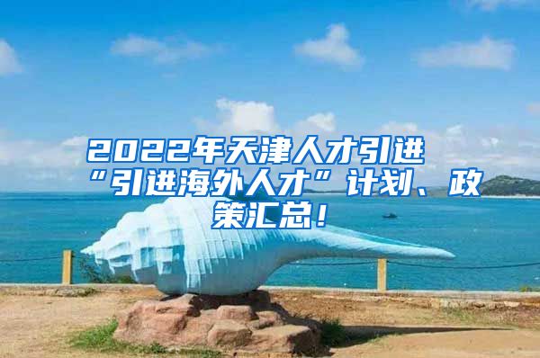 2022年天津人才引进“引进海外人才”计划、政策汇总！