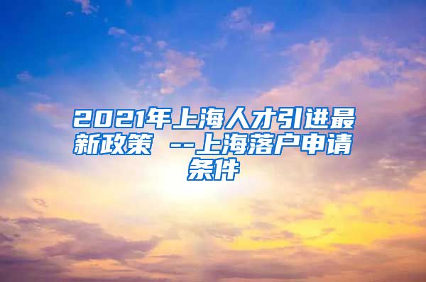 2021年上海人才引进最新政策 --上海落户申请条件