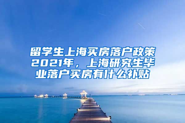 留学生上海买房落户政策2021年，上海研究生毕业落户买房有什么补贴