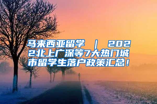 马来西亚留学 ｜ 2022北上广深等7大热门城市留学生落户政策汇总！